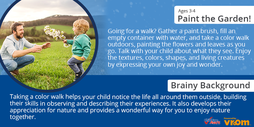 Age 3-4 Paint the garden! going for a walk? gather a paint brush, fill n empty container with water and take a color walk outdoors, painting the flowers and leaves as you go. Talk with your child and what they see. Enjoy the textures, colors, shapes, and living creatures by expressing your own job and wonder. 